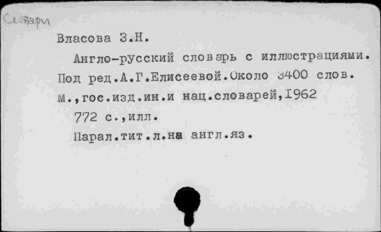 ﻿кайсрчд
Власова З.Н.
Англо-русский словарь с иллюстрациями. Под ред.А.Г.Елисеевой.Около .5400 слов, м.,гос.изд.ин.и нац.еловарей,1962
772 с., илл.
Парал.тит.л.на англ.яз.